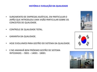 HISTÓRIA E EVOLUÇÃO DA QUALIDADE
• SURGIMENTO DE EMPRESAS ASIÁTICAS, EM PARTICULAR O
JAPÃO QUE INTRODUZIU UMA VISÃO PARTICULAR SOBRE OS
CONCEITOS DE QUALIDADE.
• CONTROLE DE QUALIDADE TOTAL.
• GARANTIA DA QUALIDADE.
• HOJE EVOLUIMOS PARA GESTÃO DO SISTEMA DA QUALIDADE.
• E NO AMANHÃ BEM PRÓXIMO GESTÃO DE SISTEMA
INTEGRADO. – 9001 – 14001 - 18001
10
 