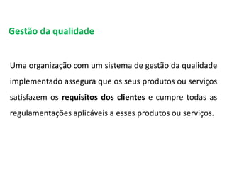 Uma organização com um sistema de gestão da qualidade
implementado assegura que os seus produtos ou serviços
satisfazem os requisitos dos clientes e cumpre todas as
regulamentações aplicáveis a esses produtos ou serviços.
Gestão da qualidade
Qualidade
 