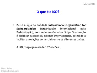 • ISO é a sigla da entidade International Organization for
Standardization (Organização Internacional para
Padronização), com sede em Genebra, Suíça. Sua função
é elaborar padrões ou normas internacionais, de modo a
facilitar as relações comerciais entre os diferentes países.
A ISO congrega mais de 157 nações.
Nuno Rolão
(nrolao@gmail.com)
Março 2014
O que é a ISO?
 