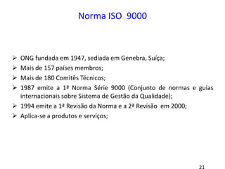 Norma ISO 9000
 ONG fundada em 1947, sediada em Genebra, Suíça;
 Mais de 157 países membros;
 Mais de 180 Comitês Técnicos;
 1987 emite a 1ª Norma Série 9000 (Conjunto de normas e guias
internacionais sobre Sistema de Gestão da Qualidade);
 1994 emite a 1ª Revisão da Norma e a 2ª Revisão em 2000;
 Aplica-se a produtos e serviços;
 
