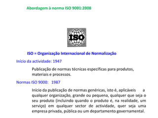ISO = Organização Internacional de Normalização
Início da actividade: 1947
Publicação de normas técnicas específicas para produtos,
materiais e processos.
Normas ISO 9000: 1987
Início da publicação de normas genéricas, isto é, aplicáveis a
qualquer organização, grande ou pequena, qualquer que seja o
seu produto (incluindo quando o produto é, na realidade, um
serviço) em qualquer sector de actividade, quer seja uma
empresa privada, pública ou um departamento governamental.
Abordagem à norma ISO 9001:2008
 