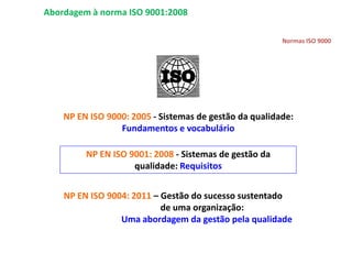 Normas ISO 9000
NP EN ISO 9000: 2005 - Sistemas de gestão da qualidade:
Fundamentos e vocabulário
NP EN ISO 9001: 2008 - Sistemas de gestão da
qualidade: Requisitos
NP EN ISO 9004: 2011 – Gestão do sucesso sustentado
de uma organização:
Uma abordagem da gestão pela qualidade
Abordagem à norma ISO 9001:2008
 