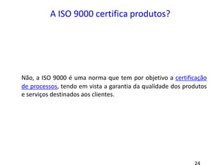 A ISO 9000 certifica produtos?
Não, a ISO 9000 é uma norma que tem por objetivo a certificação
de processos, tendo em vista a garantia da qualidade dos produtos
e serviços destinados aos clientes.
 