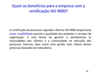Quais os benefícios para a empresa com a
certificação ISO 9000?
A certificação de processos segundo a Norma ISO 9000 proporciona
maior credibilidade quanto a qualidade dos produtos e serviços da
organização. É uma forma de garantir o atendimento às
necessidades dos clientes e a continuidade na execução dos
processos internos, bem como uma gestão mais efetiva destes
processos baseado em indicadores.
 