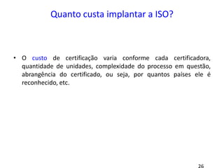 Quanto custa implantar a ISO?
• O custo de certificação varia conforme cada certificadora,
quantidade de unidades, complexidade do processo em questão,
abrangência do certificado, ou seja, por quantos países ele é
reconhecido, etc.
 