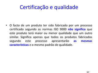 Certificação e qualidade
• O facto de um produto ter sido fabricado por um processo
certificado segundo as normas ISO 9000 não significa que
este produto terá maior ou menor qualidade que um outro
similar. Significa apenas que todos os produtos fabricados
segundo este processo apresentarão as mesmas
características e o mesmo padrão de qualidade.
 