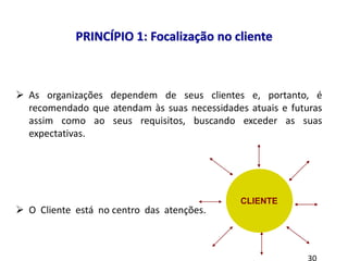  As organizações dependem de seus clientes e, portanto, é
recomendado que atendam às suas necessidades atuais e futuras
assim como ao seus requisitos, buscando exceder as suas
expectativas.
 O Cliente está no centro das atenções.
PRINCÍPIO 1: Focalização no cliente
CLIENTE
 