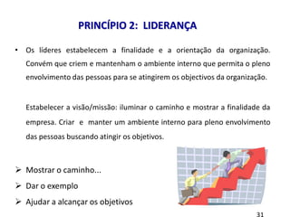 8 princípios
• Os líderes estabelecem a finalidade e a orientação da organização.
Convém que criem e mantenham o ambiente interno que permita o pleno
envolvimento das pessoas para se atingirem os objectivos da organização.
Estabelecer a visão/missão: iluminar o caminho e mostrar a finalidade da
empresa. Criar e manter um ambiente interno para pleno envolvimento
das pessoas buscando atingir os objetivos.
 Mostrar o caminho...
 Dar o exemplo
 Ajudar a alcançar os objetivos
PRINCÍPIO 2: LIDERANÇA
 