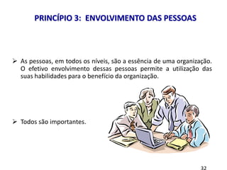 8 princípios
 As pessoas, em todos os níveis, são a essência de uma organização.
O efetivo envolvimento dessas pessoas permite a utilização das
suas habilidades para o benefício da organização.
 Todos são importantes.
PRINCÍPIO 3: ENVOLVIMENTO DAS PESSOAS
 