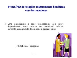 8 princípios
 Uma organização e seus fornecedores são inter-
dependentes. Uma relação de benefícios mútuos
aumenta a capacidade de ambos em agregar valor.
__
PRINCÍPIO 8: Relações mutuamente benéficas
com fornecedores
Estabelecer parcerias
 