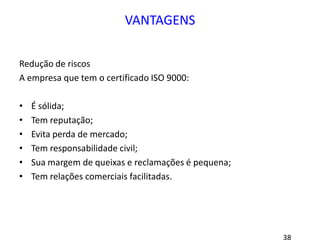 VANTAGENS
Redução de riscos
A empresa que tem o certificado ISO 9000:
• É sólida;
• Tem reputação;
• Evita perda de mercado;
• Tem responsabilidade civil;
• Sua margem de queixas e reclamações é pequena;
• Tem relações comerciais facilitadas.
 