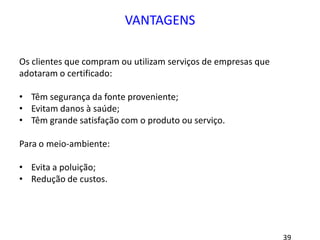 VANTAGENS
Os clientes que compram ou utilizam serviços de empresas que
adotaram o certificado:
• Têm segurança da fonte proveniente;
• Evitam danos à saúde;
• Têm grande satisfação com o produto ou serviço.
Para o meio-ambiente:
• Evita a poluição;
• Redução de custos.
 