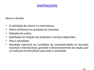 VANTAGENS
Para os clientes:
• A satisfação do cliente é a meta básica;
• Maior confiança nos produtos da empresa;
• Redução de custos;
• Satisfação em relação aos produtos e serviços adquiridos.
• Para a sociedade:
• Atividade industrial em condições de competitividade no mercado
nacional e internacional, gerando o desenvolvimento da nação, que
se traduzirá em benefícios para toda a sociedade.
 