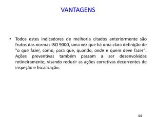 VANTAGENS
• Todos estes indicadores de melhoria citados anteriormente são
frutos das normas ISO 9000, uma vez que há uma clara definição de
"o que fazer, como, para que, quando, onde e quem deve fazer".
Ações preventivas também passam a ser desenvolvidas
rotineiramente, visando reduzir as ações corretivas decorrentes de
inspeção e fiscalização.
 