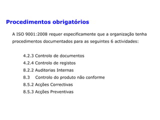 Documentos obrigatórios
Procedimentos obrigatórios
A ISO 9001:2008 requer especificamente que a organização tenha
procedimentos documentados para as seguintes 6 actividades:
4.2.3 Controlo de documentos
4.2.4 Controlo de registos
8.2.2 Auditorias Internas
8.3 Controlo do produto não conforme
8.5.2 Acções Correctivas
8.5.3 Acções Preventivas
 