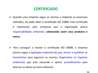  Quando uma empresa segue as normas e implanta os processos
indicados, ela pode obter o Certificado ISO 14000. Este certificado
é importante, pois comprova que a organização possui
responsabilidade ambiental, valorizando assim seus produtos e
marca.
 Para conseguir e manter o certificado ISO 14000, a empresa
precisa seguir a legislação ambiental do país, treinar e qualificar os
funcionários para seguirem as normas, diagnosticar os impactos
ambientais que está causando e aplicar procedimentos para
diminuir os danos ao meio ambiente.
CERTIFICADO
 