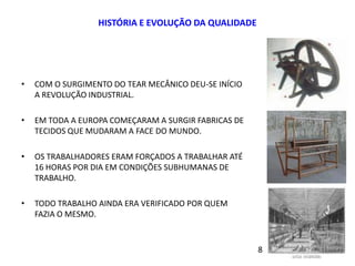 HISTÓRIA E EVOLUÇÃO DA QUALIDADE
• COM O SURGIMENTO DO TEAR MECÂNICO DEU-SE INÍCIO
A REVOLUÇÃO INDUSTRIAL.
• EM TODA A EUROPA COMEÇARAM A SURGIR FABRICAS DE
TECIDOS QUE MUDARAM A FACE DO MUNDO.
• OS TRABALHADORES ERAM FORÇADOS A TRABALHAR ATÉ
16 HORAS POR DIA EM CONDIÇÕES SUBHUMANAS DE
TRABALHO.
• TODO TRABALHO AINDA ERA VERIFICADO POR QUEM
FAZIA O MESMO.
8
 
