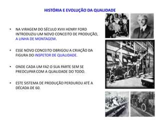 HISTÓRIA E EVOLUÇÃO DA QUALIDADE
• NA VIRAGEM DO SÉCULO XVIII HENRY FORD
INTRODUZIU UM NOVO CONCEITO DE PRODUÇÃO,
A LINHA DE MONTAGEM.
• ESSE NOVO CONCEITO OBRIGOU A CRIAÇÃO DA
FIGURA DO INSPETOR DE QUALIDADE.
• ONDE CADA UM FAZ O SUA PARTE SEM SE
PREOCUPAR COM A QUALIDADE DO TODO.
• ESTE SISTEMA DE PRODUÇÃO PERDUROU ATÉ A
DÉCADA DE 60.
9
 