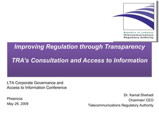 Improving Regulation through Transparency TRA’s Consultation and Access to Information Dr. Kamal Shehadi Chairman/ CEO Telecommunications Regulatory Authority LTA Corporate Governance and Access to Information Conference    Phoenicia May 26, 2009 