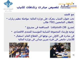 تخصيص مبادرات ونشاطات للشباب  مع الشباب : تحت عنوان الشباب يتعرّف على وزارة المالية :  مواصلة تنظيم  زيارات الطلاب الجامعيين   (750  طالب )   المساهمة في مشروع    Lebyouth   (38   متدرج ) توجيه وإرشاد المجموعة الشبابية المؤسسة للمنتدى الاقتصادي  في مبادرة هي الاولى من نوعها في القطاع العام :  استقبال  38 شاب جامعي في فترة تمرين ميداني في وزارة المالية 