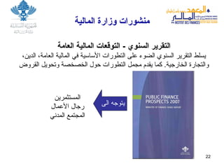 منشورات   وزارة   المالية المستثمرين رجال الأعمال المجتمع المدني التقرير السنوي  -  التوقعات المالية العامة يسلط التقرير السنوي الضوء على التطورات الأساسية في المالية العامة، الدين، والتجارة الخارجية .  كما يقدم مجمل التطورات حول الخصخصة وتحويل القروض يتوجه الى  