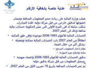 عناية خاصة بشفافية الأرقام عملت وزارة المالية على زيادة حجم المعلومات المدققة وضمان خضوعها لتدقيق خارجي من قبل شركة دولية .  هذه المبادرات شكلت سابقة إذ هي المرة الأولى التي تنشر الحكومة حسابات مالية مدققة وذلك في العام  2007. الحسابات المالية للأعوام  1993-2006  موجودة وهي طور المكننة انطلاقاً من العام  2007  باتت الحسابات المالية ممكننة ومفصلة بشكل أكبر من خلال اعتماد : نظام إدخال المعلومات المزدوج مكننة وإصلاح دورة الموازنة تدقيق الحسابات المالية للأعوام  1993-2006  واعتماد منهجية تسجيل المعلومات من قبل شركة تدقيق دولية . تم نشر الحسابات المدققة بتاريخ  16  تشرين الأول من العام  2007. 