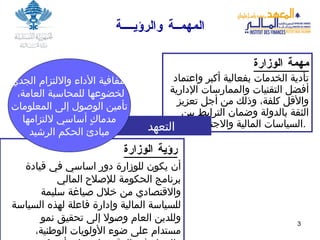 المهمــة والرؤيــــة مهمة الوزارة تأدية الخدمات بفعالية أكبر واعتماد أفضل التقنيات والممارسات الإدارية والأقل كلفة، وذلك من أجل تعزيز الثقة بالدولة وضمان الترابط بين السياسات المالية والاجتماعية .   رؤية الوزارة   أن يكون للوزارة دور اساسي في قيادة برنامج الحكومة   للإصلاح المالي والاقتصادي من خلال صياغة سليمة للسياسة المالية وإدارة فاعلة لهذه السياسة وللدين العام وصولا إلى تحقيق نمو مستدام على ضوء الأولويات الوطنية، والعمل في الوقت ذاته على أن تكون الوزارة مثال يحتذى ب ه  في الشفافية والمساءلة وتطبيق مفاهيم الحكم الجيد .  التعهد شفافية الأداء والالتزام الجدي لخضوعها للمحاسبة العامة، تأمين الوصول إلى المعلومات مدماكٍ أساسي لالتزامها مبادئ الحكم الرشيد   