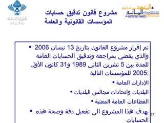 مشروع قانون تدقيق حسابات  المؤسسات القانونية والعامة   تم إقرار مشروع القانون بتاريخ  13  نيسان  2006  والذي يقضي بمراجعة وتدقيق الحسابات العامة للمدة بين  5  تشرين الثاني  1989  و 31  كانون الأول  2005  للمؤسسات التالية : الإدارات العامة البلديات واتحادات مجالس البلديات القطاعات العامة المعنية يهدف هذا المشروع الى تفعيل دقة وصحة هذه الحسابات  