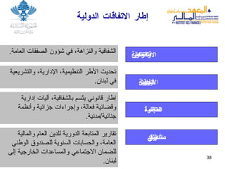 إطار الاتفاقات الدولية الشفافية والنزاهة، في شؤون الصفقات العامة .  تحديث الأطر التنظيمية، الإدارية، والتشريعية في لبنان .  وكالة التعاون والتنمية الاقتصادية اتفاقية دول الجوار الأوربية منظمة التجارة العالمية إطار قانوني يتّسم بالشفافية، آليات إدارية وقضائية فعالة، وإجراءات جزائية وأنظمة جنائية / مدنية . تقارير المتابعة الدورية للدين العام والمالية العامة، والحسابات السنوية للصندوق الوطني للضمان الاجتماعي والمساعدات الخارجية إلى لبنان .   صندوق النقد الدولي 