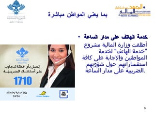 بما يعن ي  المواطن مباشرة خدمة الهاتف على مدار الساعة أطلقت وزارة المالية مشروع  " خدمة الهاتف "  لخدمة المواطنين والإجابة على كافة استفساراتهم حول شؤونهم  الضريبية على مدار الساعة .   
