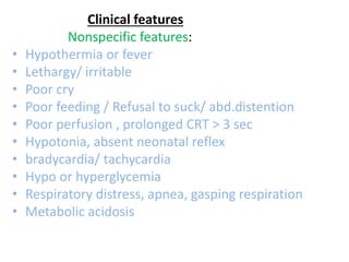Clinical features
Nonspecific features:
• Hypothermia or fever
• Lethargy/ irritable
• Poor cry
• Poor feeding / Refusal to suck/ abd.distention
• Poor perfusion , prolonged CRT > 3 sec
• Hypotonia, absent neonatal reflex
• bradycardia/ tachycardia
• Hypo or hyperglycemia
• Respiratory distress, apnea, gasping respiration
• Metabolic acidosis
 