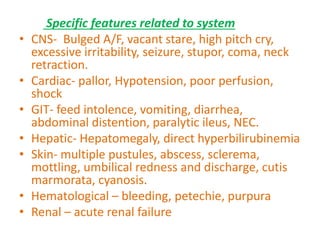 Specific features related to system
• CNS- Bulged A/F, vacant stare, high pitch cry,
excessive irritability, seizure, stupor, coma, neck
retraction.
• Cardiac- pallor, Hypotension, poor perfusion,
shock
• GIT- feed intolence, vomiting, diarrhea,
abdominal distention, paralytic ileus, NEC.
• Hepatic- Hepatomegaly, direct hyperbilirubinemia
• Skin- multiple pustules, abscess, sclerema,
mottling, umbilical redness and discharge, cutis
marmorata, cyanosis.
• Hematological – bleeding, petechie, purpura
• Renal – acute renal failure
 