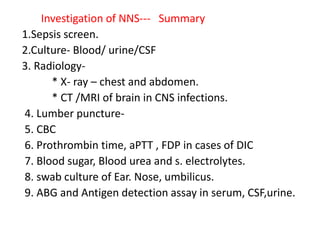 Investigation of NNS--- Summary
1.Sepsis screen.
2.Culture- Blood/ urine/CSF
3. Radiology-
* X- ray – chest and abdomen.
* CT /MRI of brain in CNS infections.
4. Lumber puncture-
5. CBC
6. Prothrombin time, aPTT , FDP in cases of DIC
7. Blood sugar, Blood urea and s. electrolytes.
8. swab culture of Ear. Nose, umbilicus.
9. ABG and Antigen detection assay in serum, CSF,urine.
 