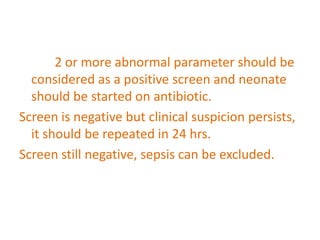 2 or more abnormal parameter should be
considered as a positive screen and neonate
should be started on antibiotic.
Screen is negative but clinical suspicion persists,
it should be repeated in 24 hrs.
Screen still negative, sepsis can be excluded.
 