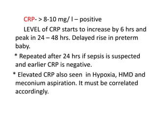 CRP- > 8-10 mg/ l – positive
LEVEL of CRP starts to increase by 6 hrs and
peak in 24 – 48 hrs. Delayed rise in preterm
baby.
* Repeated after 24 hrs if sepsis is suspected
and earlier CRP is negative.
* Elevated CRP also seen in Hypoxia, HMD and
meconium aspiration. It must be correlated
accordingly.
 