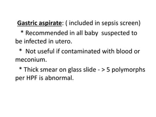Gastric aspirate: ( included in sepsis screen)
* Recommended in all baby suspected to
be infected in utero.
* Not useful if contaminated with blood or
meconium.
* Thick smear on glass slide - > 5 polymorphs
per HPF is abnormal.
 