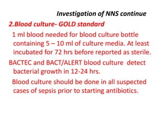 Investigation of NNS continue
2.Blood culture- GOLD standard
1 ml blood needed for blood culture bottle
containing 5 – 10 ml of culture media. At least
incubated for 72 hrs before reported as sterile.
BACTEC and BACT/ALERT blood culture detect
bacterial growth in 12-24 hrs.
Blood culture should be done in all suspected
cases of sepsis prior to starting antibiotics.
 