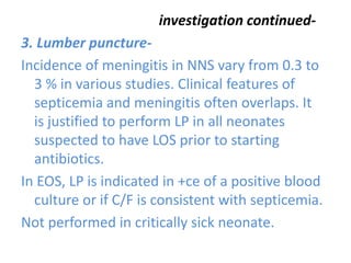 investigation continued-
3. Lumber puncture-
Incidence of meningitis in NNS vary from 0.3 to
3 % in various studies. Clinical features of
septicemia and meningitis often overlaps. It
is justified to perform LP in all neonates
suspected to have LOS prior to starting
antibiotics.
In EOS, LP is indicated in +ce of a positive blood
culture or if C/F is consistent with septicemia.
Not performed in critically sick neonate.
 