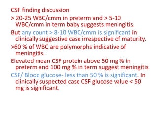 CSF finding discussion
> 20-25 WBC/cmm in preterm and > 5-10
WBC/cmm in term baby suggests meningitis.
But any count > 8-10 WBC/cmm is significant in
clinically suggestive case irrespective of maturity.
>60 % of WBC are polymorphs indicative of
meningitis.
Elevated mean CSF protein above 50 mg % in
preterm and 100 mg % in term suggest meningitis
CSF/ Blood glucose- less than 50 % is significant. In
clinically suspected case CSF glucose value < 50
mg is significant.
 