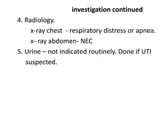 investigation continued
4. Radiology.
x-ray chest - respiratory distress or apnea.
x- ray abdomen- NEC
5. Urine – not indicated routinely. Done if UTI
suspected.
 