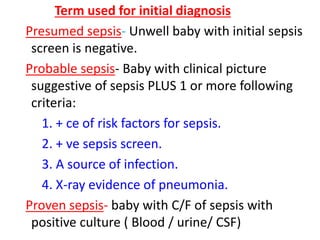 Term used for initial diagnosis
Presumed sepsis- Unwell baby with initial sepsis
screen is negative.
Probable sepsis- Baby with clinical picture
suggestive of sepsis PLUS 1 or more following
criteria:
1. + ce of risk factors for sepsis.
2. + ve sepsis screen.
3. A source of infection.
4. X-ray evidence of pneumonia.
Proven sepsis- baby with C/F of sepsis with
positive culture ( Blood / urine/ CSF)
 