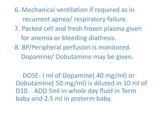 6. Mechanical ventilation if required as in
recurrent apnea/ respiratory failure.
7. Packed cell and fresh frozen plasma given
for anemia or bleeding diathesis.
8. BP/Peripheral perfusion is monitored.
Dopamine/ Dobutamine may be given.
DOSE- I ml of Dopamine( 40 mg/ml) or
Dobutamine( 50 mg/ml) is diluted in 10 ml of
D10. ADD 5ml in whole day fluid in Term
baby and 2.5 ml in preterm baby.
 