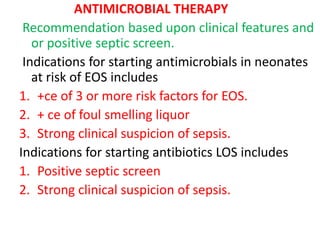 ANTIMICROBIAL THERAPY
Recommendation based upon clinical features and
or positive septic screen.
Indications for starting antimicrobials in neonates
at risk of EOS includes
1. +ce of 3 or more risk factors for EOS.
2. + ce of foul smelling liquor
3. Strong clinical suspicion of sepsis.
Indications for starting antibiotics LOS includes
1. Positive septic screen
2. Strong clinical suspicion of sepsis.
 