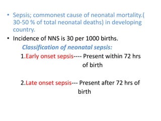 • Sepsis; commonest cause of neonatal mortality.(
30-50 % of total neonatal deaths) in developing
country.
• Incidence of NNS is 30 per 1000 births.
Classification of neonatal sepsis:
1.Early onset sepsis---- Present within 72 hrs
of birth
2.Late onset sepsis--- Present after 72 hrs of
birth
 