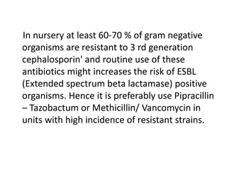 In nursery at least 60-70 % of gram negative
organisms are resistant to 3 rd generation
cephalosporin' and routine use of these
antibiotics might increases the risk of ESBL
(Extended spectrum beta lactamase) positive
organisms. Hence it is preferably use Pipracillin
– Tazobactum or Methicillin/ Vancomycin in
units with high incidence of resistant strains.
 