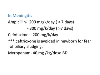 In Meningitis
Ampicillin- 200 mg/k/day ( < 7 days)
- 300 mg/k/day ( >7 days)
Cefotaxime – 200 mg/k/day
*** ceftrioxone is avoided in newborn for fear
of biliary sludging.
Meropenam- 40 mg /kg/dose BD
 