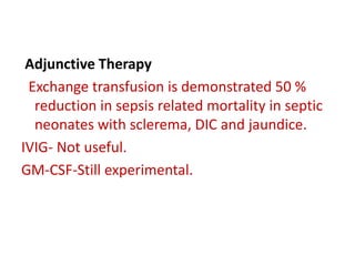 Adjunctive Therapy
Exchange transfusion is demonstrated 50 %
reduction in sepsis related mortality in septic
neonates with sclerema, DIC and jaundice.
IVIG- Not useful.
GM-CSF-Still experimental.
 