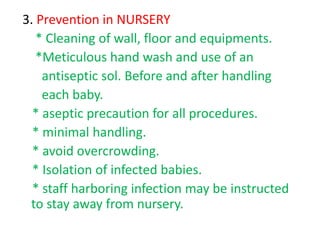 3. Prevention in NURSERY
* Cleaning of wall, floor and equipments.
*Meticulous hand wash and use of an
antiseptic sol. Before and after handling
each baby.
* aseptic precaution for all procedures.
* minimal handling.
* avoid overcrowding.
* Isolation of infected babies.
* staff harboring infection may be instructed
to stay away from nursery.
 