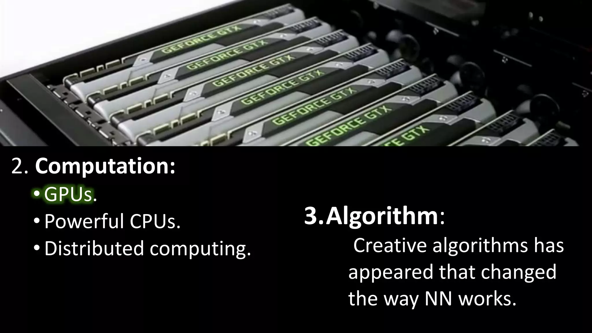 2. Computation:
•GPUs.
•Powerful CPUs.
•Distributed computing.
3.Algorithm:
Creative algorithms has
appeared that changed
the way NN works.
 