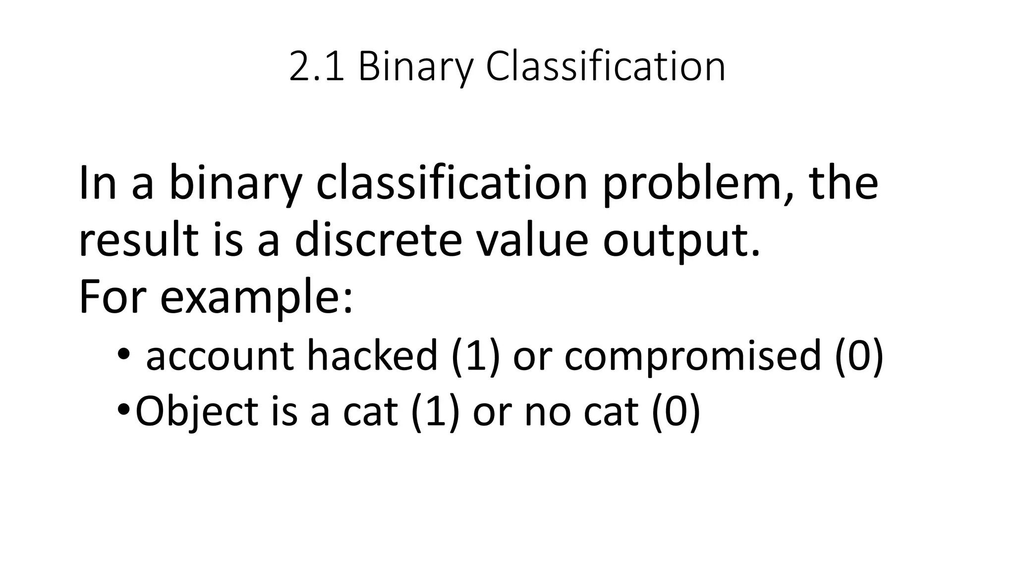2.1 Binary Classification
In a binary classification problem, the
result is a discrete value output.
For example:
• account hacked (1) or compromised (0)
•Object is a cat (1) or no cat (0)
 